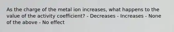 As the charge of the metal ion increases, what happens to the value of the activity coefficient? - Decreases - Increases - None of the above - No effect