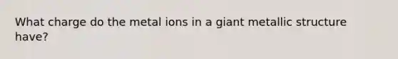 What charge do the metal ions in a giant metallic structure have?