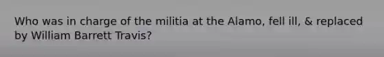 Who was in charge of the militia at the Alamo, fell ill, & replaced by William Barrett Travis?