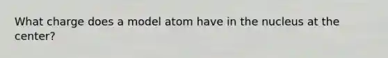 What charge does a model atom have in the nucleus at the center?