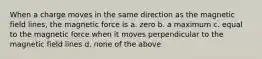 When a charge moves in the same direction as the magnetic field lines, the magnetic force is a. zero b. a maximum c. equal to the magnetic force when it moves perpendicular to the magnetic field lines d. none of the above