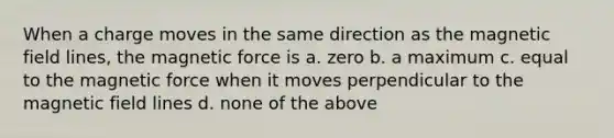 When a charge moves in the same direction as the magnetic field lines, the magnetic force is a. zero b. a maximum c. equal to the magnetic force when it moves perpendicular to the magnetic field lines d. none of the above