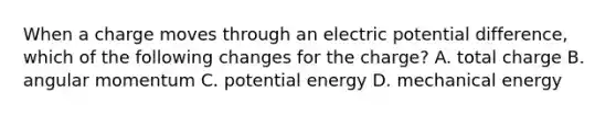 When a charge moves through an electric potential difference, which of the following changes for the charge? A. total charge B. angular momentum C. potential energy D. mechanical energy