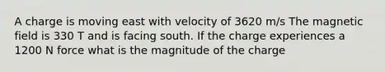 A charge is moving east with velocity of 3620 m/s The magnetic field is 330 T and is facing south. If the charge experiences a 1200 N force what is the magnitude of the charge