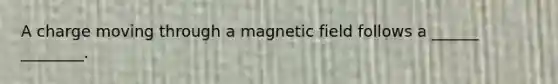 A charge moving through a magnetic field follows a ______ ________.