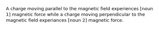 A charge moving parallel to the magnetic field experiences [noun 1] magnetic force while a charge moving perpendicular to the magnetic field experiances [noun 2] magnetic force.