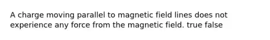 A charge moving parallel to magnetic field lines does not experience any force from the magnetic field. true false