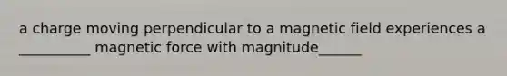 a charge moving perpendicular to a magnetic field experiences a __________ magnetic force with magnitude______