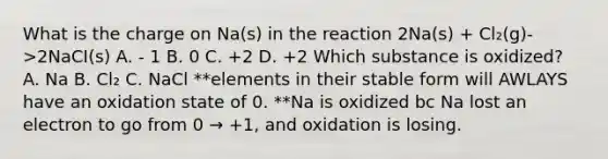 What is the charge on Na(s) in the reaction 2Na(s) + Cl₂(g)->2NaCI(s) A. - 1 B. 0 C. +2 D. +2 Which substance is oxidized? A. Na B. Cl₂ C. NaCl **elements in their stable form will AWLAYS have an oxidation state of 0. **Na is oxidized bc Na lost an electron to go from 0 → +1, and oxidation is losing.