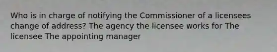 Who is in charge of notifying the Commissioner of a licensees change of address? The agency the licensee works for The licensee The appointing manager