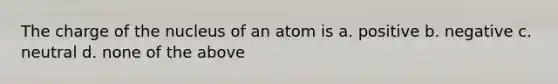 The charge of the nucleus of an atom is a. positive b. negative c. neutral d. none of the above