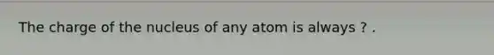 The charge of the nucleus of any atom is always ? .