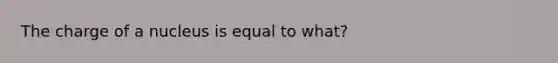 The charge of a nucleus is equal to what?