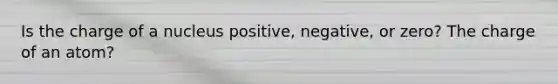 Is the charge of a nucleus positive, negative, or zero? The charge of an atom?