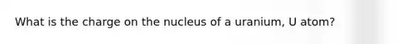 What is the charge on the nucleus of a uranium, U atom?