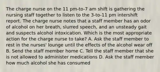 The charge nurse on the 11 pm-to-7 am shift is gathering the nursing staff together to listen to the 3-to-11 pm intershift report. The charge nurse notes that a staff member has an odor of alcohol on her breath, slurred speech, and an unsteady gait and suspects alcohol intoxication. Which is the most appropriate action for the charge nurse to take? A. Ask the staff member to rest in the nurses' lounge until the effects of the alcohol wear off B. Send the staff member home C. Tell the staff member that she is not allowed to administer medications D. Ask the staff member how much alcohol she has consumed