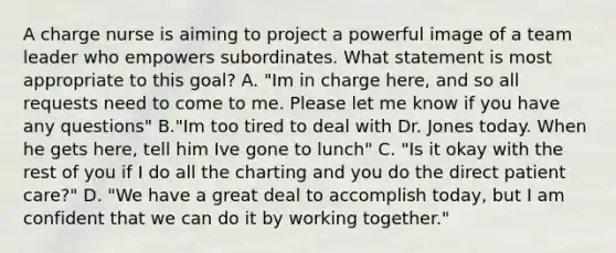 A charge nurse is aiming to project a powerful image of a team leader who empowers subordinates. What statement is most appropriate to this goal? A. "Im in charge here, and so all requests need to come to me. Please let me know if you have any questions" B."Im too tired to deal with Dr. Jones today. When he gets here, tell him Ive gone to lunch" C. "Is it okay with the rest of you if I do all the charting and you do the direct patient care?" D. "We have a great deal to accomplish today, but I am confident that we can do it by working together."