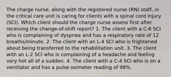 The charge nurse, along with the registered nurse (RN) staff, in the critical care unit is caring for clients with a spinal cord injury (SCI). Which client should the charge nurse assess first after receiving the change-of-shift report? 1. The client with a C-6 SCI who is complaining of dyspnea and has a respiratory rate of 12 breaths/minute. 2. The client with an L-4 SCI who is frightened about being transferred to the rehabilitation unit. 3. The client with an L-2 SCI who is complaining of a headache and feeling very hot all of a sudden. 4. The client with a C-4 SCI who is on a ventilator and has a pulse oximeter reading of 98%.