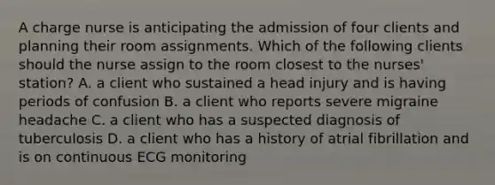 A charge nurse is anticipating the admission of four clients and planning their room assignments. Which of the following clients should the nurse assign to the room closest to the nurses' station? A. a client who sustained a head injury and is having periods of confusion B. a client who reports severe migraine headache C. a client who has a suspected diagnosis of tuberculosis D. a client who has a history of atrial fibrillation and is on continuous ECG monitoring