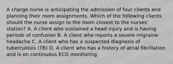 A charge nurse is anticipating the admission of four clients and planning their room assignments. Which of the following clients should the nurse assign to the room closest to the nurses' station? A. A client who sustained a head injury and is having periods of confusion B. A client who reports a severe migraine headache C. A client who has a suspected diagnosis of tuberculosis (TB) D. A client who has a history of atrial fibrillation and is on continuous ECG monitoring.