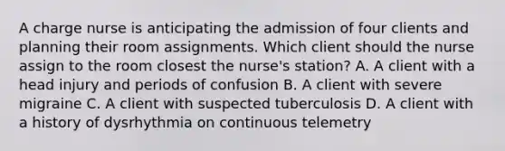 A charge nurse is anticipating the admission of four clients and planning their room assignments. Which client should the nurse assign to the room closest the nurse's station? A. A client with a head injury and periods of confusion B. A client with severe migraine C. A client with suspected tuberculosis D. A client with a history of dysrhythmia on continuous telemetry