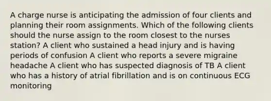 A charge nurse is anticipating the admission of four clients and planning their room assignments. Which of the following clients should the nurse assign to the room closest to the nurses station? A client who sustained a head injury and is having periods of confusion A client who reports a severe migraine headache A client who has suspected diagnosis of TB A client who has a history of atrial fibrillation and is on continuous ECG monitoring