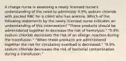 A charge nurse is assessing a newly licensed nurse's understanding of the need to administer 0.9% sodium chloride with packed RBC for a client who has anemia. Which of the following statements by the newly licensed nurse indicates an understanding of this intervention? "These products should be administered together to decrease the risk of hemolysis." "0.9% sodium chloride decreases the risk of an allergic reaction during the transfusion." "When these products are administered together the risk for circulatory overload is decreased." "0.9% sodium chloride decreases the risk of bacterial contamination during a transfusion."