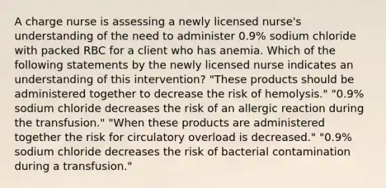 A charge nurse is assessing a newly licensed nurse's understanding of the need to administer 0.9% sodium chloride with packed RBC for a client who has anemia. Which of the following statements by the newly licensed nurse indicates an understanding of this intervention? "These products should be administered together to decrease the risk of hemolysis." "0.9% sodium chloride decreases the risk of an allergic reaction during the transfusion." "When these products are administered together the risk for circulatory overload is decreased." "0.9% sodium chloride decreases the risk of bacterial contamination during a transfusion."