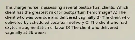 The charge nurse is assessing several postpartum clients. Which client has the greatest risk for postpartum hemorrhage? A) The client who was overdue and delivered vaginally B) The client who delivered by scheduled cesarean delivery C) The client who had oxytocin augmentation of labor D) The client who delivered vaginally at 36 weeks