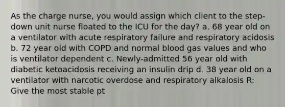 As the charge nurse, you would assign which client to the step-down unit nurse floated to the ICU for the day? a. 68 year old on a ventilator with acute respiratory failure and respiratory acidosis b. 72 year old with COPD and normal blood gas values and who is ventilator dependent c. Newly-admitted 56 year old with diabetic ketoacidosis receiving an insulin drip d. 38 year old on a ventilator with narcotic overdose and respiratory alkalosis R: Give the most stable pt