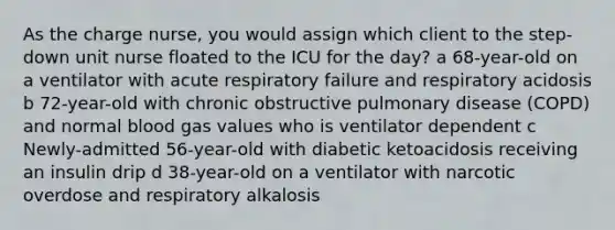 As the charge nurse, you would assign which client to the step-down unit nurse floated to the ICU for the day? a 68-year-old on a ventilator with acute respiratory failure and respiratory acidosis b 72-year-old with chronic obstructive pulmonary disease (COPD) and normal blood gas values who is ventilator dependent c Newly-admitted 56-year-old with diabetic ketoacidosis receiving an insulin drip d 38-year-old on a ventilator with narcotic overdose and respiratory alkalosis