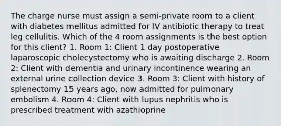 The charge nurse must assign a semi-private room to a client with diabetes mellitus admitted for IV antibiotic therapy to treat leg cellulitis. Which of the 4 room assignments is the best option for this client? 1. Room 1: Client 1 day postoperative laparoscopic cholecystectomy who is awaiting discharge 2. Room 2: Client with dementia and urinary incontinence wearing an external urine collection device 3. Room 3: Client with history of splenectomy 15 years ago, now admitted for pulmonary embolism 4. Room 4: Client with lupus nephritis who is prescribed treatment with azathioprine