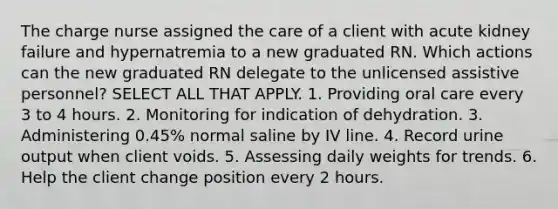 The charge nurse assigned the care of a client with acute kidney failure and hypernatremia to a new graduated RN. Which actions can the new graduated RN delegate to the unlicensed assistive personnel? SELECT ALL THAT APPLY. 1. Providing oral care every 3 to 4 hours. 2. Monitoring for indication of dehydration. 3. Administering 0.45% normal saline by IV line. 4. Record urine output when client voids. 5. Assessing daily weights for trends. 6. Help the client change position every 2 hours.