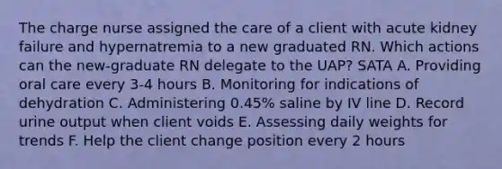 The charge nurse assigned the care of a client with acute kidney failure and hypernatremia to a new graduated RN. Which actions can the new-graduate RN delegate to the UAP? SATA A. Providing oral care every 3-4 hours B. Monitoring for indications of dehydration C. Administering 0.45% saline by IV line D. Record urine output when client voids E. Assessing daily weights for trends F. Help the client change position every 2 hours