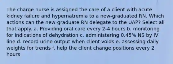 The charge nurse is assigned the care of a client with acute kidney failure and hypernatremia to a new-graduated RN. Which actions can the new-graduate RN delegate to the UAP? Select all that apply. a. Providing oral care every 2-4 hours b. monitoring for indications of dehydration c. administering 0.45% NS by IV line d. record urine output when client voids e. assessing daily weights for trends f. help the client change positions every 2 hours