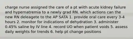 charge nurse assigned the care of a pt wiith acute kidney failure and hypernatremia to a newly grad RN. which actions can the new RN deleagete to the AP SATA 1. provide oral care every 3-4 hours 2. monitor for indications of dehydration 3. administer 0.45% saline by IV line 4. record UO when patient voids 5. assess daily weights for trends 6. help pt change positions