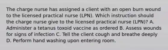 The charge nurse has assigned a client with an open burn wound to the licensed practical nurse (LPN). Which instruction should the charge nurse give to the licensed practical nurse (LPN)? A. Administer a tetanus toxoid vaccine as ordered B. Assess wounds for signs of infection C. Tell the client cough and breathe deeply D. Perform hand washing upon entering room.