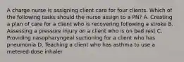 A charge nurse is assigning client care for four clients. Which of the following tasks should the nurse assign to a PN? A. Creating a plan of care for a client who is recovering following a stroke B. Assessing a pressure injury on a client who is on bed rest C. Providing nasopharyngeal suctioning for a client who has pneumonia D. Teaching a client who has asthma to use a metered-dose inhaler