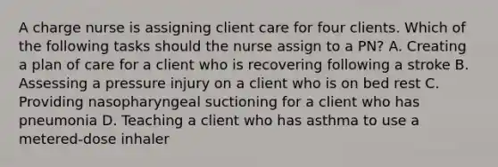 A charge nurse is assigning client care for four clients. Which of the following tasks should the nurse assign to a PN? A. Creating a plan of care for a client who is recovering following a stroke B. Assessing a pressure injury on a client who is on bed rest C. Providing nasopharyngeal suctioning for a client who has pneumonia D. Teaching a client who has asthma to use a metered-dose inhaler