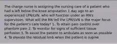 The charge nurse is assigning the nursing care of a patient who had a left below-the-knee amputation 1 day ago to an experienced LPN/LVN, who will function under an RN's supervision. What will the RN tell the LPN/LVN is the major focus for the patient's care today? 1. To attain pain control over phantom pain 2. To monitor for signs of sufficient tissue perfusion 3. To assist the patient to ambulate as soon as possible 4. To elevate the residual limb when the patient is supine