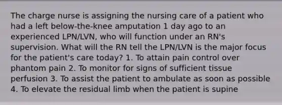 The charge nurse is assigning the nursing care of a patient who had a left below-the-knee amputation 1 day ago to an experienced LPN/LVN, who will function under an RN's supervision. What will the RN tell the LPN/LVN is the major focus for the patient's care today? 1. To attain pain control over phantom pain 2. To monitor for signs of sufficient tissue perfusion 3. To assist the patient to ambulate as soon as possible 4. To elevate the residual limb when the patient is supine