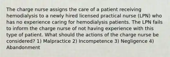 The charge nurse assigns the care of a patient receiving hemodialysis to a newly hired licensed practical nurse (LPN) who has no experience caring for hemodialysis patients. The LPN fails to inform the charge nurse of not having experience with this type of patient. What should the actions of the charge nurse be considered? 1) Malpractice 2) Incompetence 3) Negligence 4) Abandonment