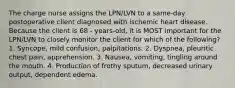 The charge nurse assigns the LPN/LVN to a same-day postoperative client diagnosed with ischemic heart disease. Because the client is 68 - years-old, it is MOST important for the LPN/LVN to closely monitor the client for which of the following? 1. Syncope, mild confusion, palpitations. 2. Dyspnea, pleuritic chest pain, apprehension. 3. Nausea, vomiting, tingling around the mouth. 4. Production of frothy sputum, decreased urinary output, dependent edema.