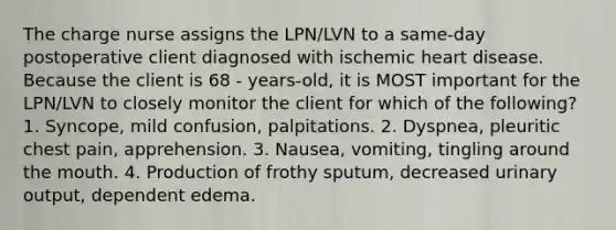 The charge nurse assigns the LPN/LVN to a same-day postoperative client diagnosed with ischemic heart disease. Because the client is 68 - years-old, it is MOST important for the LPN/LVN to closely monitor the client for which of the following? 1. Syncope, mild confusion, palpitations. 2. Dyspnea, pleuritic chest pain, apprehension. 3. Nausea, vomiting, tingling around the mouth. 4. Production of frothy sputum, decreased urinary output, dependent edema.