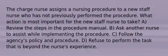 The charge nurse assigns a nursing procedure to a new staff nurse who has not previously performed the procedure. What action is most important for the new staff nurse to take? A) Review the steps in the procedure manual. B) Ask another nurse to assist while implementing the procedure. C) Follow the agency's policy and procedure. D) Refuse to perform the task that is beyond the nurse's experience.