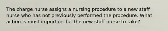 The charge nurse assigns a nursing procedure to a new staff nurse who has not previously performed the procedure. What action is most important for the new staff nurse to take?