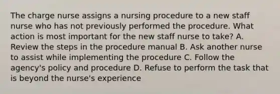 The charge nurse assigns a nursing procedure to a new staff nurse who has not previously performed the procedure. What action is most important for the new staff nurse to take? A. Review the steps in the procedure manual B. Ask another nurse to assist while implementing the procedure C. Follow the agency's policy and procedure D. Refuse to perform the task that is beyond the nurse's experience