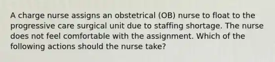 A charge nurse assigns an obstetrical (OB) nurse to float to the progressive care surgical unit due to staffing shortage. The nurse does not feel comfortable with the assignment. Which of the following actions should the nurse take?