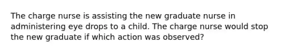 The charge nurse is assisting the new graduate nurse in administering eye drops to a child. The charge nurse would stop the new graduate if which action was observed?