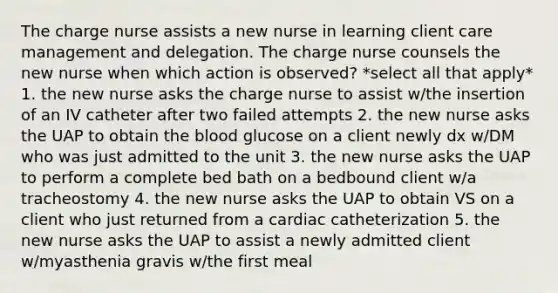 The charge nurse assists a new nurse in learning client care management and delegation. The charge nurse counsels the new nurse when which action is observed? *select all that apply* 1. the new nurse asks the charge nurse to assist w/the insertion of an IV catheter after two failed attempts 2. the new nurse asks the UAP to obtain the blood glucose on a client newly dx w/DM who was just admitted to the unit 3. the new nurse asks the UAP to perform a complete bed bath on a bedbound client w/a tracheostomy 4. the new nurse asks the UAP to obtain VS on a client who just returned from a cardiac catheterization 5. the new nurse asks the UAP to assist a newly admitted client w/myasthenia gravis w/the first meal